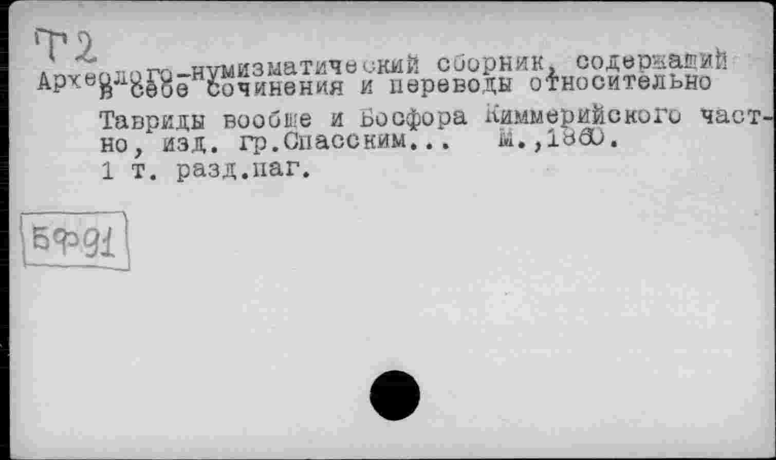 ﻿,	о,. -нумизматический сборник, содернайИЙ
АРчь£а8£8е сочинення и переводы относительно
Тавриды вообще и Босфора Киммерийского част но, изд. гр.Спасеким...
1 т. разд.наг.
5Й’